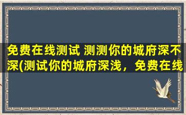 免费在线测试 测测你的城府深不深(测试你的城府深浅，免费在线评估你的隐藏能力！)